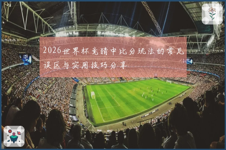 2026世界杯竞猜中比分玩法的常见误区与实用技巧分享